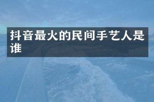 抖音最火的民间手艺人是谁