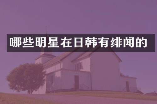 哪些明星在日韩有绯闻的