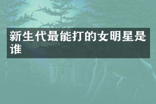 新生代最能打的女明星是谁