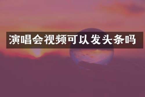 演唱会视频可以发头条吗