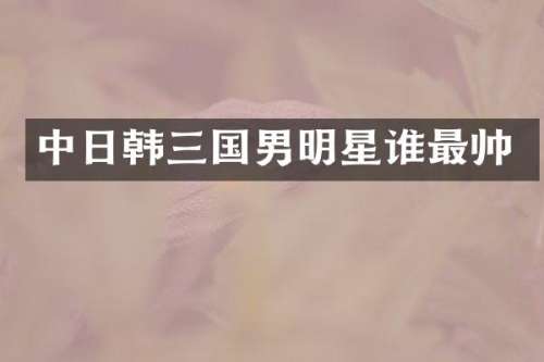 中日韩三国男明星谁最帅