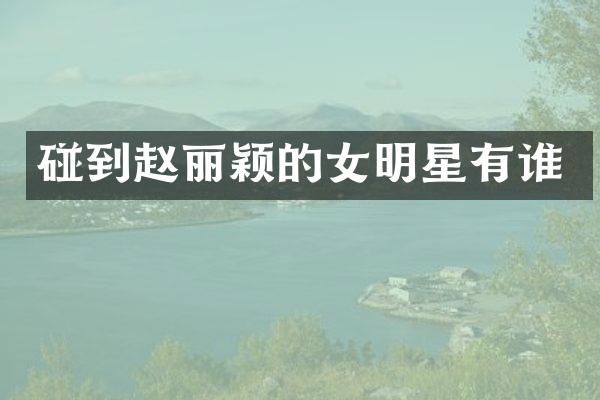 碰到赵丽颖的女明星有谁