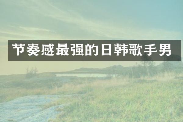 节奏感最强的日韩歌手男