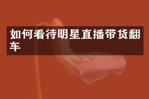 如何看待明星直播带货翻车