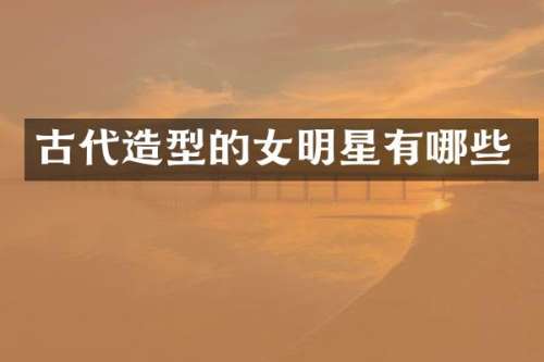 古代造型的女明星有哪些