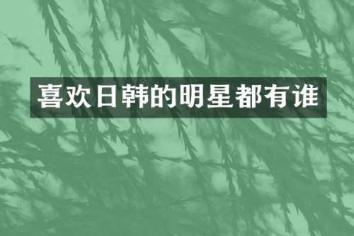 喜欢日韩的明星都有谁