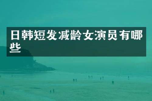 日韩短发减龄女演员有哪些