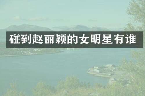 碰到赵丽颖的女明星有谁