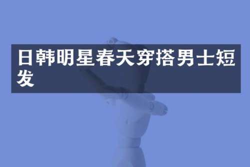 日韩明星春天穿搭男士短发