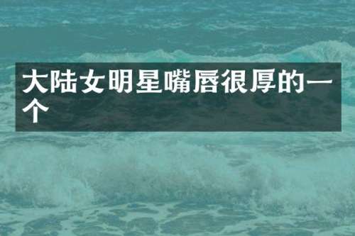 大陆女明星嘴唇很厚的一个