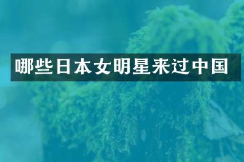 哪些日本女明星来过中国