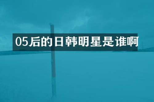05后的日韩明星是谁啊