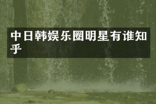 中日韩娱乐圈明星有谁知乎
