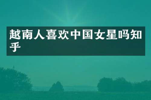 越南人喜欢中国女星吗知乎