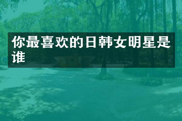 你最喜欢的日韩女明星是谁