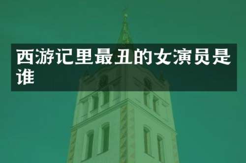 西游记里最丑的女演员是谁