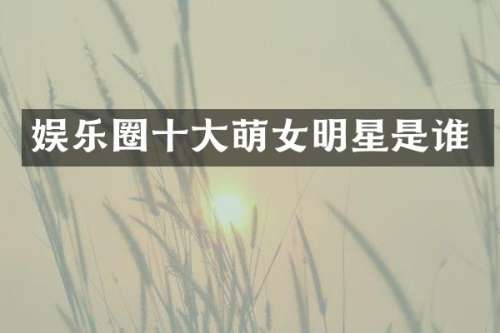 娱乐圈十大萌女明星是谁