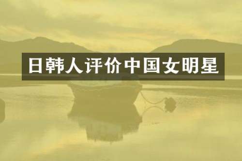 日韩人评价中国女明星