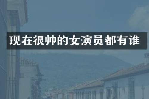 现在很帅的女演员都有谁