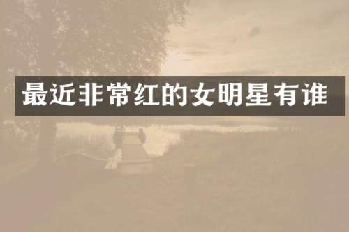 最近非常红的女明星有谁