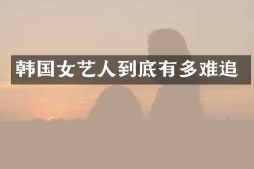 韩国女艺人到底有多难追