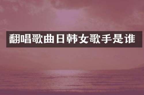 翻唱歌曲日韩女歌手是谁