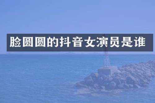 脸圆圆的抖音女演员是谁