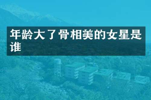 年龄大了骨相美的女星是谁