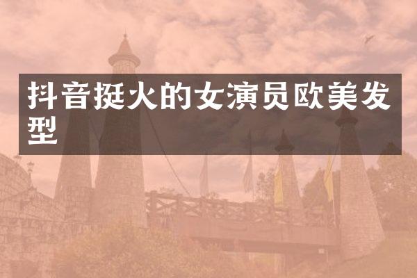 抖音挺火的女演员欧美发型