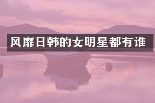 风靡日韩的女明星都有谁
