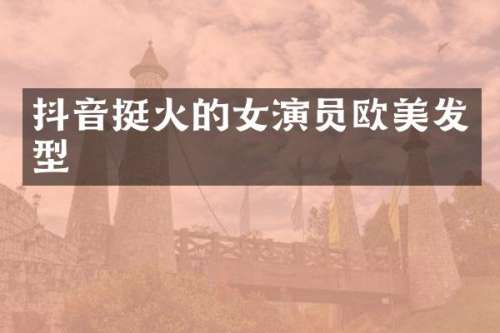 抖音挺火的女演员欧美发型