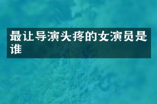 最让导演头疼的女演员是谁