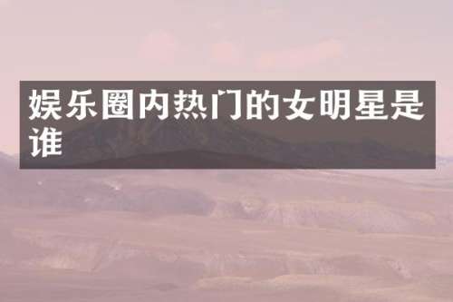 娱乐圈内热门的女明星是谁