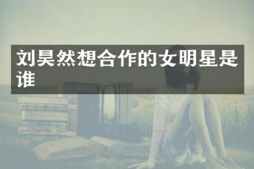 刘昊然想合作的女明星是谁