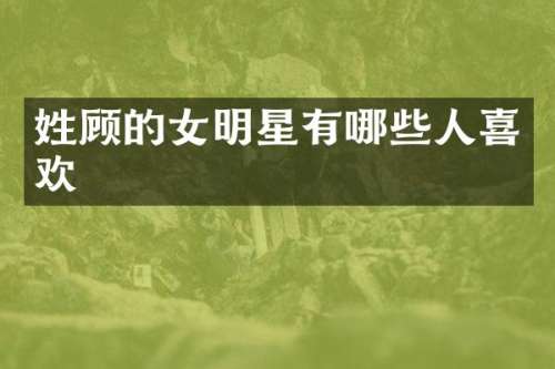 姓顾的女明星有哪些人喜欢