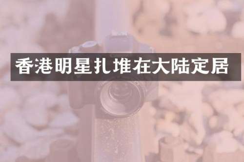 香港明星扎堆在大陆定居
