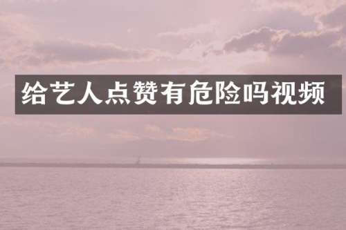 给艺人点赞有危险吗视频