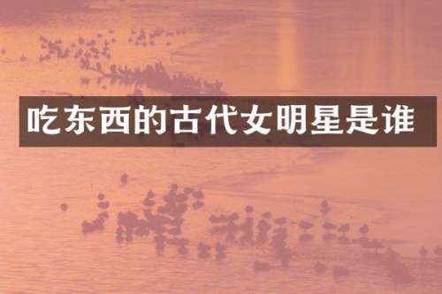 吃东西的古代女明星是谁
