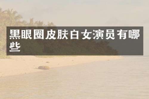 黑眼圈皮肤白女演员有哪些