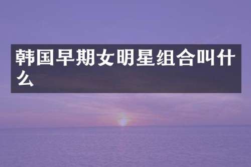 韩国早期女明星组合叫什么