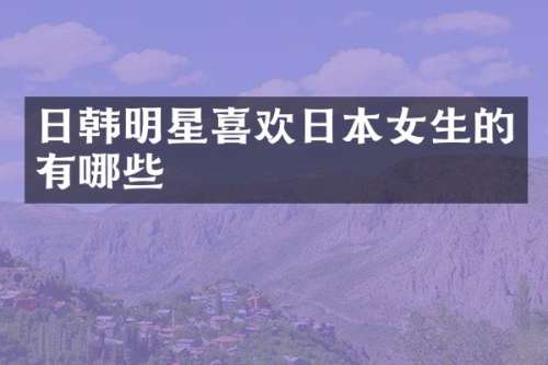 日韩明星喜欢日本女生的有哪些