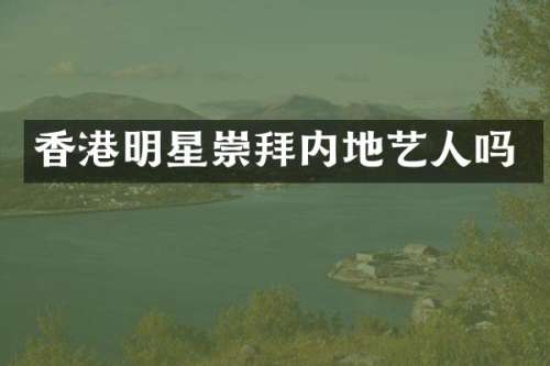 香港明星崇拜内地艺人吗