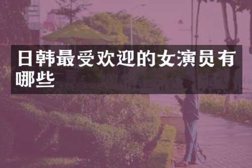 日韩最受欢迎的女演员有哪些