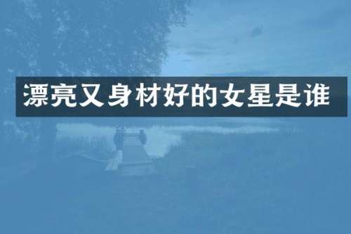 漂亮又身材好的女星是谁
