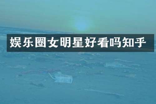 娱乐圈女明星好看吗知乎