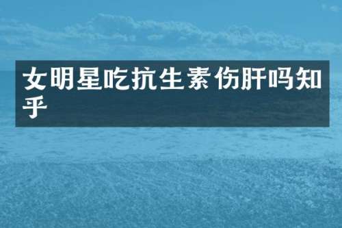 女明星吃抗生素伤肝吗知乎
