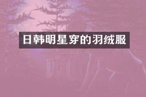 日韩明星穿的羽绒服