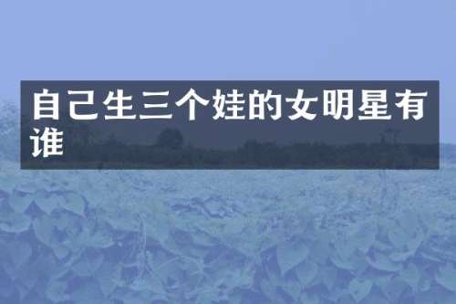 自己生三个娃的女明星有谁