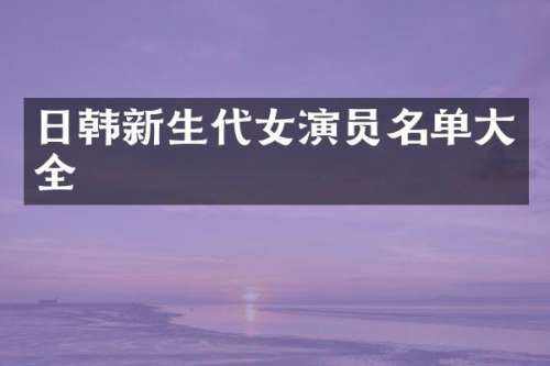 日韩新生代女演员名单大全