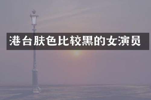 港台肤色比较黑的女演员